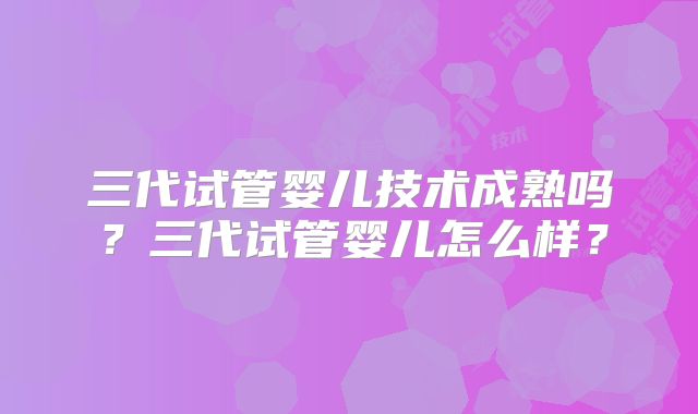 三代试管婴儿技术成熟吗？三代试管婴儿怎么样？