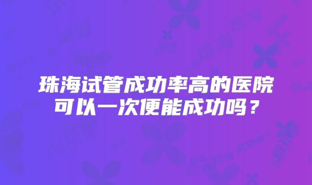 珠海试管成功率高的医院可以一次便能成功吗？