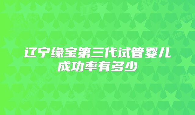 辽宁缘宝第三代试管婴儿成功率有多少