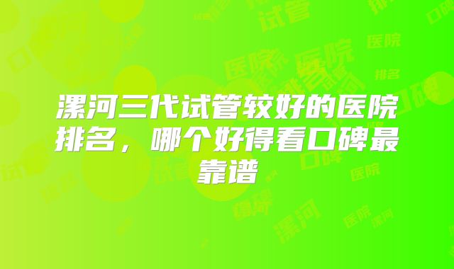 漯河三代试管较好的医院排名,哪个好得看口碑最靠谱