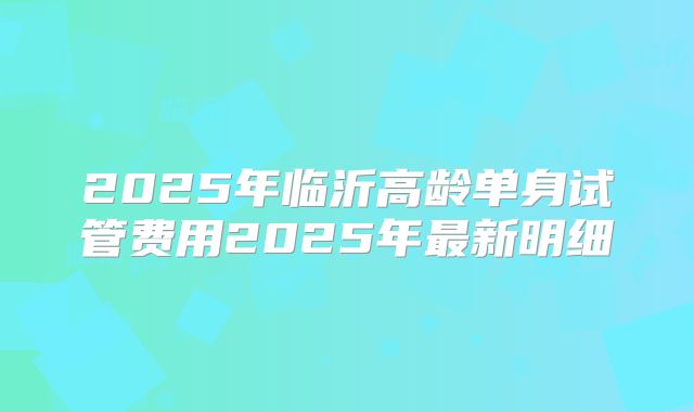 2025年临沂高龄单身试管费用2025年最新明细