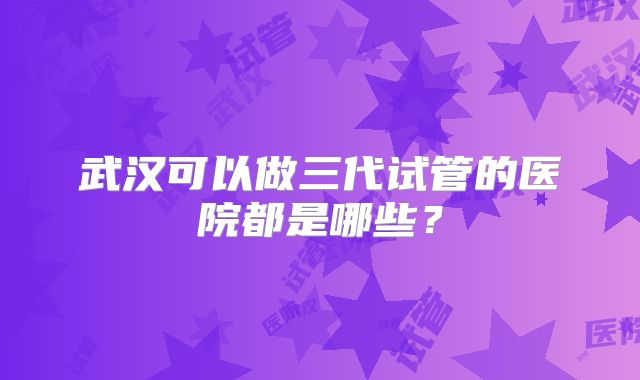 武汉可以做三代试管的医院都是哪些?