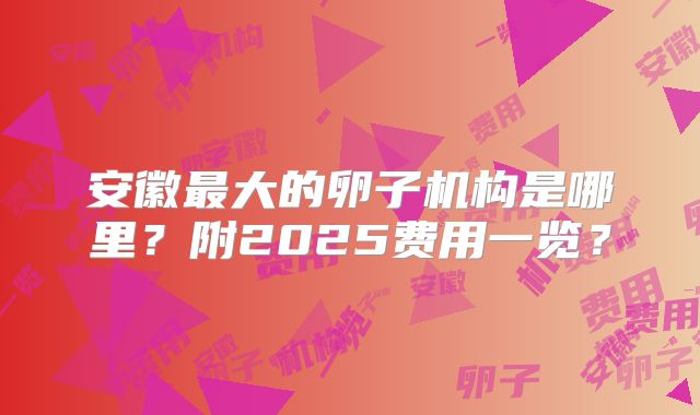 安徽最大的卵子机构是哪里？附2025费用一览？