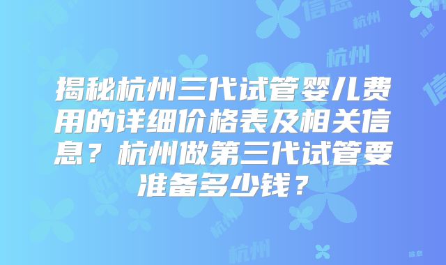 揭秘杭州三代试管婴儿费用的详细价格表及相关信息？杭州做第三代试管要准备多少钱？
