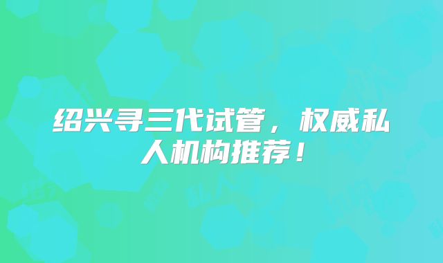 绍兴寻三代试管，权威私人机构推荐！