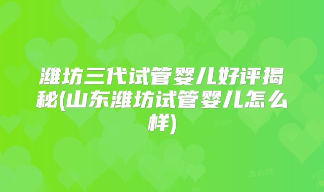 潍坊三代试管婴儿好评揭秘(山东潍坊试管婴儿怎么样)