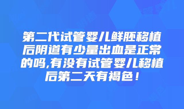 第二代试管婴儿鲜胚移植后阴道有少量出血是正常的吗,有没有试管婴儿移植后第二天有褐色!