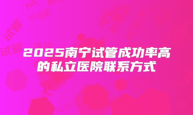 2025南宁试管成功率高的私立医院联系方式