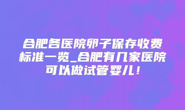 合肥各医院卵子保存收费标准一览_合肥有几家医院可以做试管婴儿!