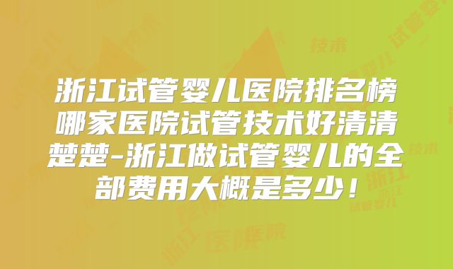浙江试管婴儿医院排名榜哪家医院试管技术好清清楚楚-浙江做试管婴儿的全部费用大概是多少！