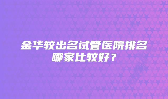 金华较出名试管医院排名哪家比较好？