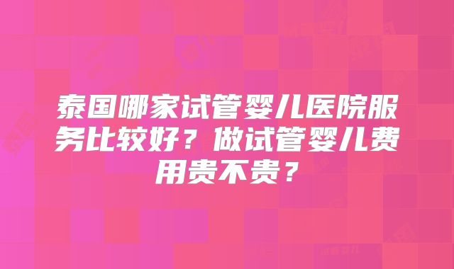 泰国哪家试管婴儿医院服务比较好？做试管婴儿费用贵不贵？