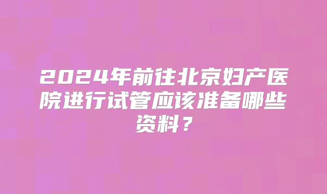 2024年前往北京妇产医院进行试管应该准备哪些资料?