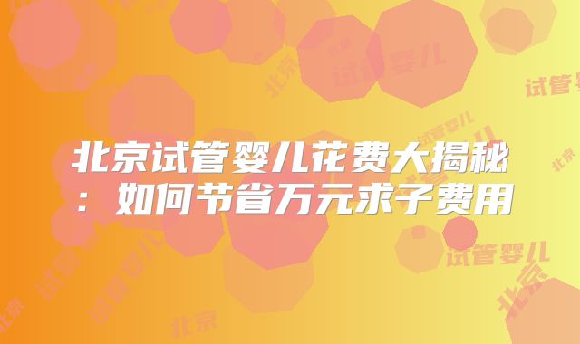 北京试管婴儿花费大揭秘：如何节省万元求子费用