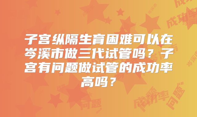 子宫纵隔生育困难可以在岑溪市做三代试管吗？子宫有问题做试管的成功率高吗？