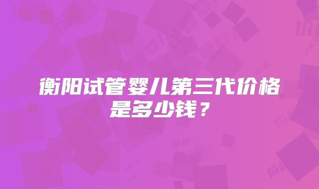 衡阳试管婴儿第三代价格是多少钱？