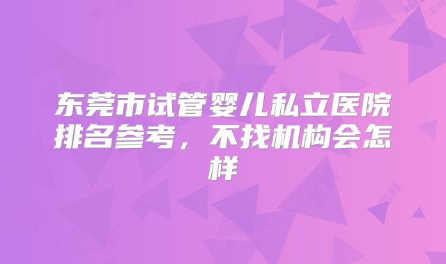 东莞市试管婴儿私立医院排名参考，不找机构会怎样