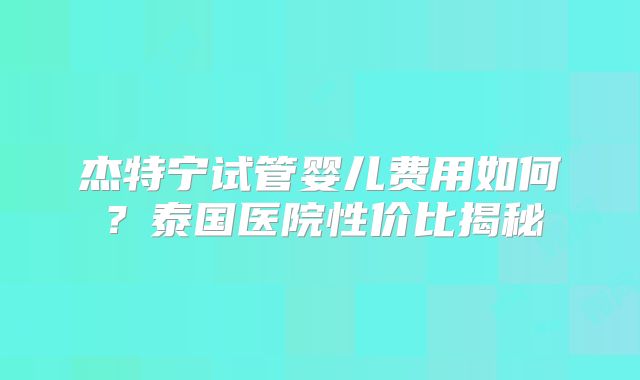 杰特宁试管婴儿费用如何？泰国医院性价比揭秘
