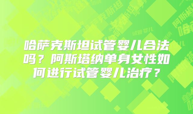 哈萨克斯坦试管婴儿合法吗?阿斯塔纳单身女性如何进行试管婴儿治疗?