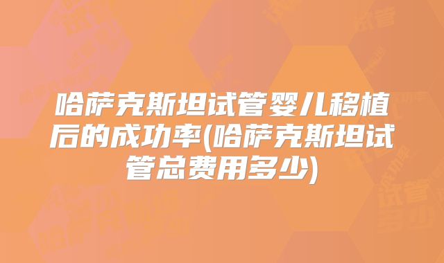 哈萨克斯坦试管婴儿移植后的成功率(哈萨克斯坦试管总费用多少)