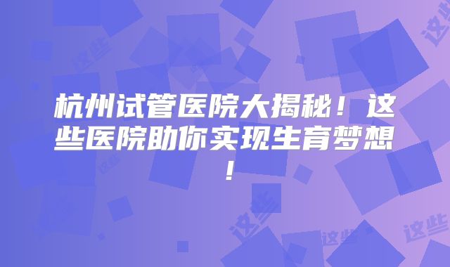 杭州试管医院大揭秘！这些医院助你实现生育梦想！