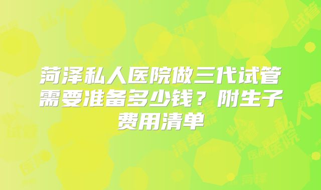 菏泽私人医院做三代试管需要准备多少钱？附生子费用清单