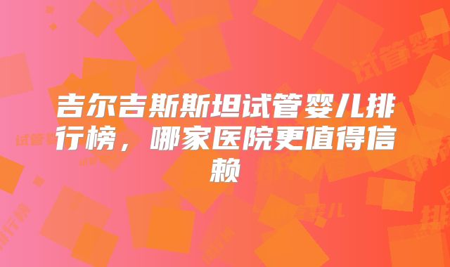 吉尔吉斯斯坦试管婴儿排行榜，哪家医院更值得信赖