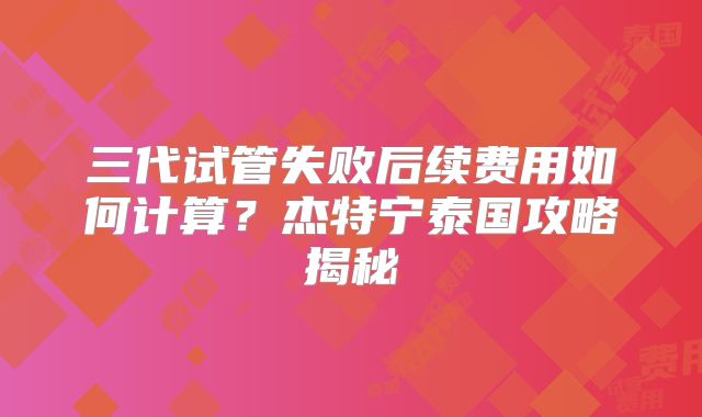 三代试管失败后续费用如何计算?杰特宁泰国攻略揭秘