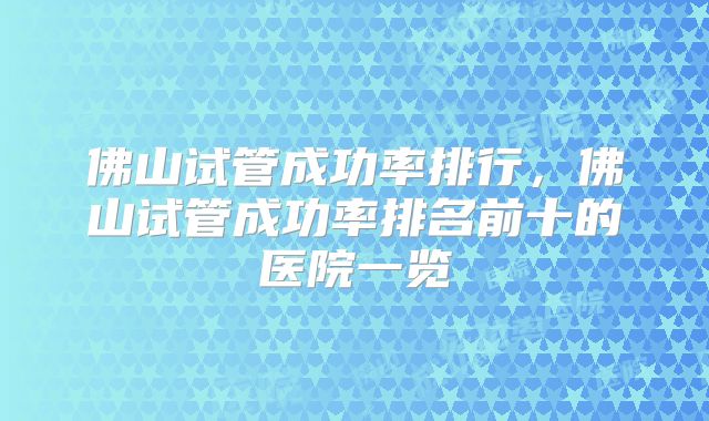 佛山试管成功率排行,佛山试管成功率排名前十的医院一览
