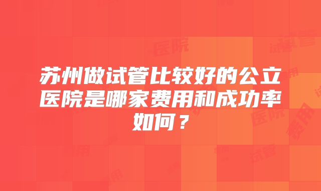 苏州做试管比较好的公立医院是哪家费用和成功率如何？