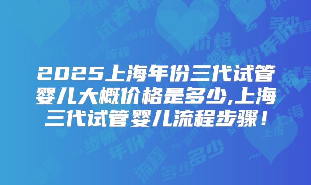 2025上海年份三代试管婴儿大概价格是多少,上海三代试管婴儿流程步骤！