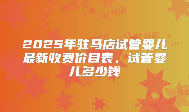 2025年驻马店试管婴儿最新收费价目表,试管婴儿多少钱