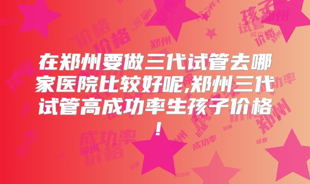 在郑州要做三代试管去哪家医院比较好呢,郑州三代试管高成功率生孩子价格！