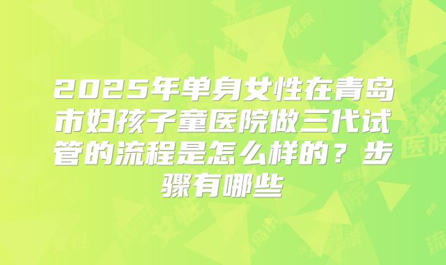 2025年单身女性在青岛市妇孩子童医院做三代试管的流程是怎么样的？步骤有哪些