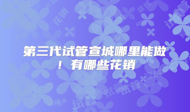 第三代试管宣城哪里能做！有哪些花销