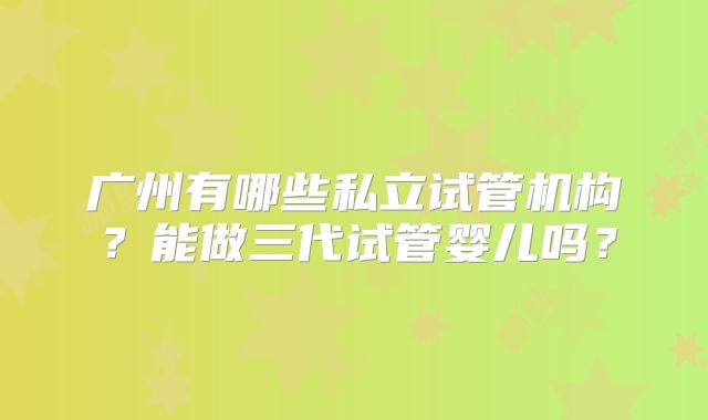 广州有哪些私立试管机构？能做三代试管婴儿吗？