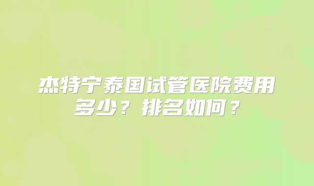 杰特宁泰国试管医院费用多少？排名如何？