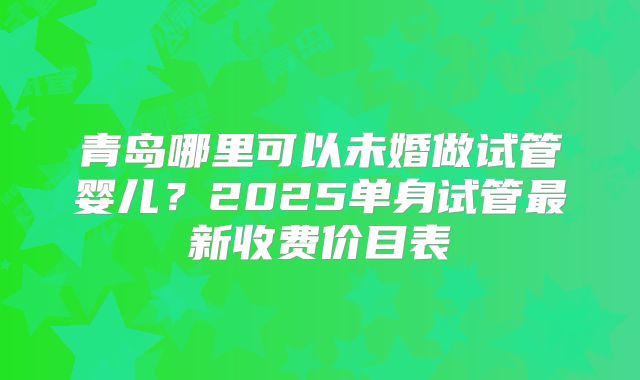 青岛哪里可以未婚做试管婴儿？2025单身试管最新收费价目表