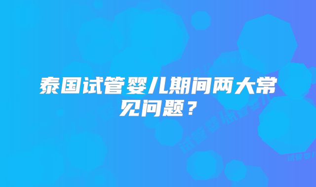 泰国试管婴儿期间两大常见问题？