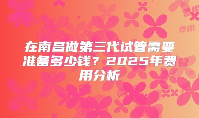 在南昌做第三代试管需要准备多少钱?2025年费用分析