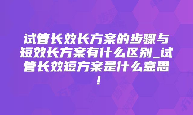 试管长效长方案的步骤与短效长方案有什么区别_试管长效短方案是什么意思！