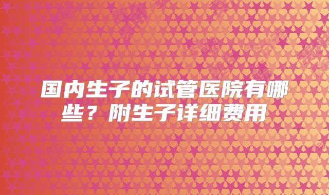 国内生子的试管医院有哪些?附生子详细费用