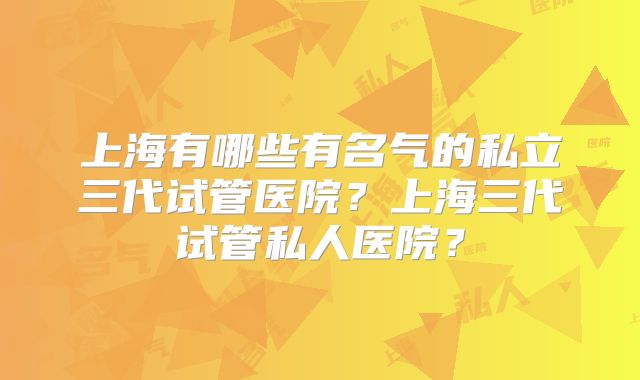 上海有哪些有名气的私立三代试管医院？上海三代试管私人医院？