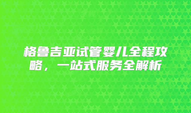 格鲁吉亚试管婴儿全程攻略，一站式服务全解析