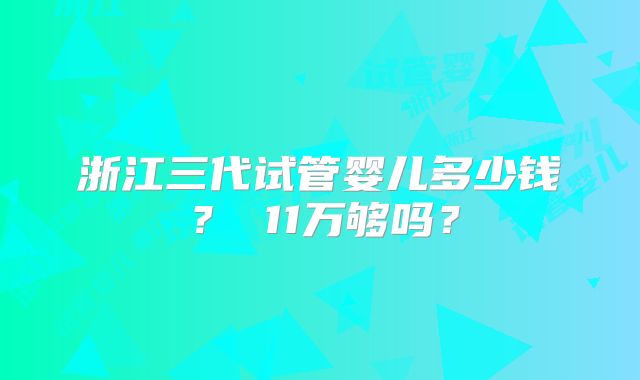 浙江三代试管婴儿多少钱? 11万够吗?