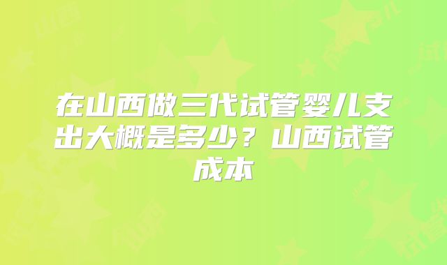在山西做三代试管婴儿支出大概是多少？山西试管成本