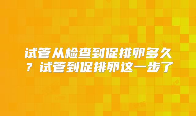 试管从检查到促排卵多久？试管到促排卵这一步了
