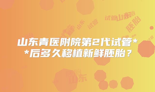 山东青医附院第2代试管**后多久移植新鲜胚胎？