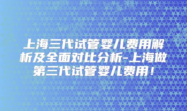上海三代试管婴儿费用解析及全面对比分析-上海做第三代试管婴儿费用！