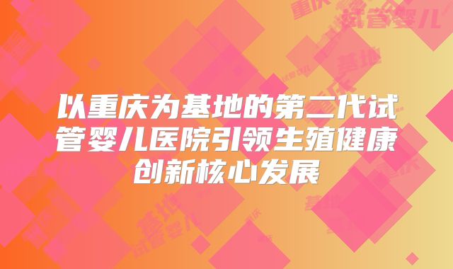 以重庆为基地的第二代试管婴儿医院引领生殖健康创新核心发展